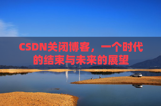 CSDN关闭博客，一个时代的结束与未来的展望